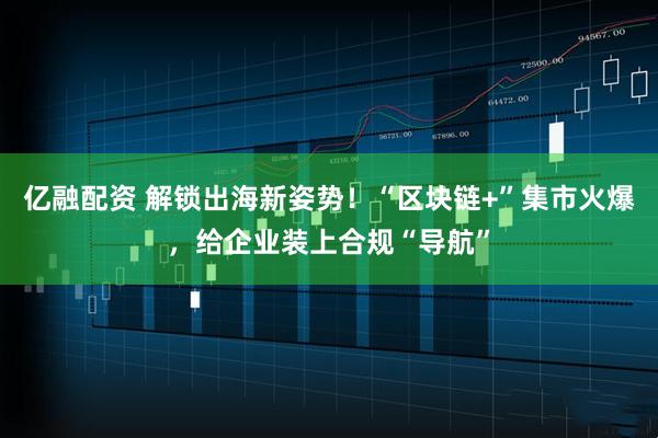 亿融配资 解锁出海新姿势！“区块链+”集市火爆，给企业装上合规“导航”