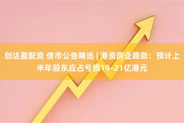创达盈配资 债市公告精选 | 港资房企路劲：预计上半年股东应占亏损19-21亿港元