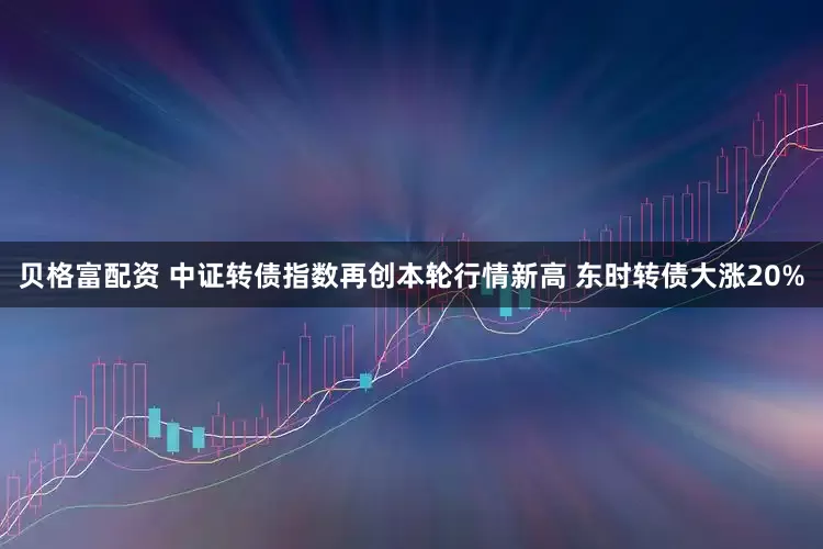 贝格富配资 中证转债指数再创本轮行情新高 东时转债大涨20%