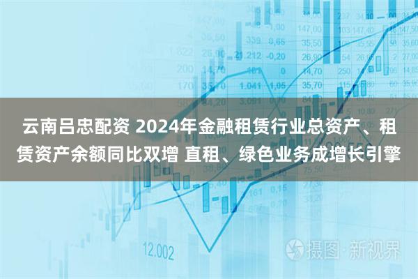 云南吕忠配资 2024年金融租赁行业总资产、租赁资产余额同比双增 直租、绿色业务成增长引擎