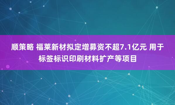 顺策略 福莱新材拟定增募资不超7.1亿元 用于标签标识印刷材料扩产等项目