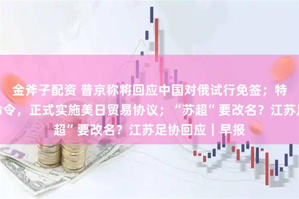 金斧子配资 普京称将回应中国对俄试行免签；特朗普签署行政命令，正式实施美日贸易协议；“苏超”要改名？江苏足协回应｜早报