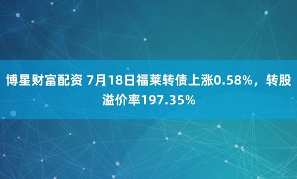 博星财富配资 7月18日福莱转债上涨0.58%，转股溢价率197.35%