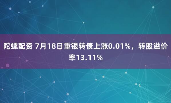 陀螺配资 7月18日重银转债上涨0.01%，转股溢价率13.11%