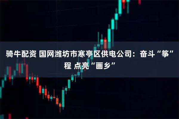 骑牛配资 国网潍坊市寒亭区供电公司：奋斗“筝”程 点亮“画乡”