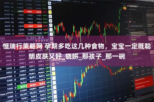 恒瑞行策略网 孕期多吃这几种食物，宝宝一定既聪明皮肤又好_晓妍_那孩子_那一碗